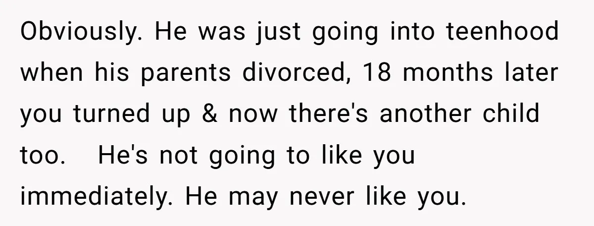 Obviously. He was just going into teenhood when his parents divorced, 18 months later you turned up & now there's another child too. He's not going to like you immediately....