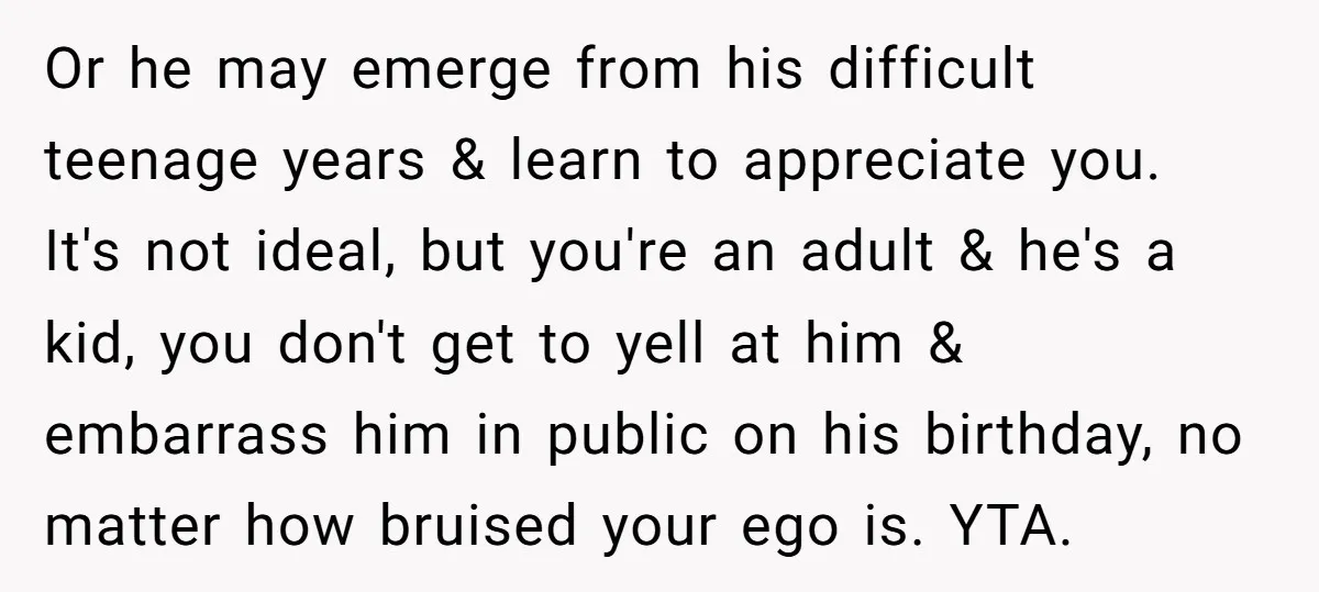 Or he may emerge from his difficult teenage years & learn to appreciate you. It's not ideal, but you're an adult & he's a kid, you don't get to yell...