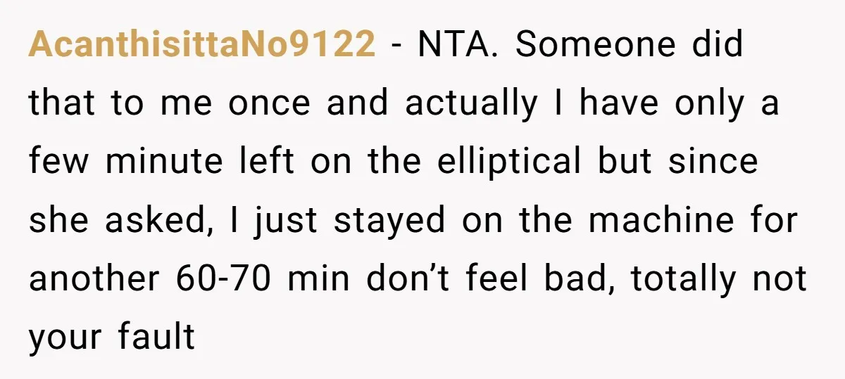 AcanthisittaNo9122 − NTA. Someone did that to me once and actually I have only a few minute left on the elliptical but since she asked, I just stayed on the...