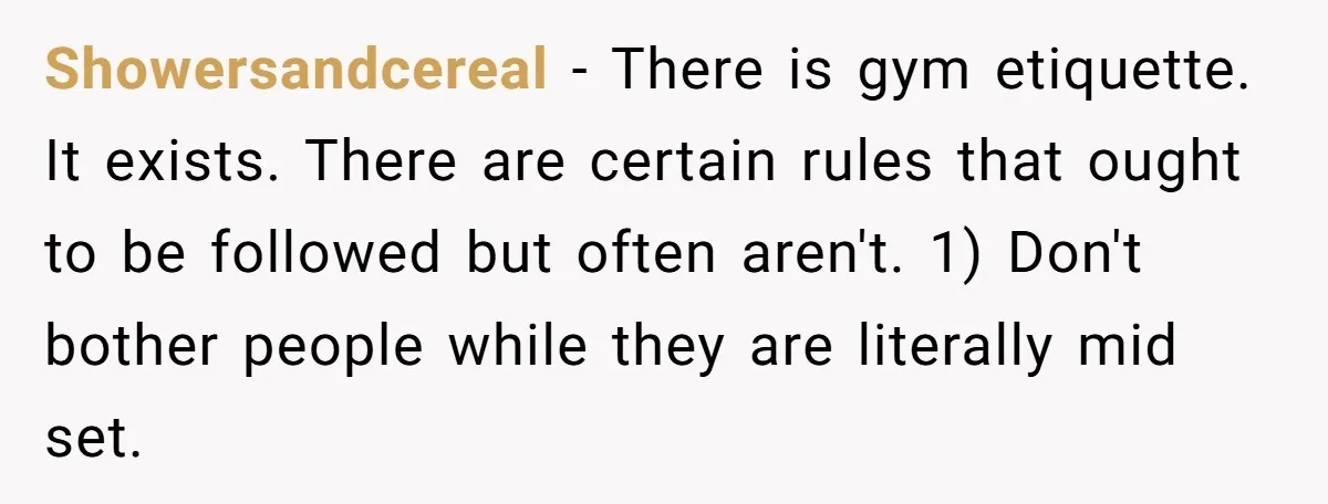 Showersandcereal − There is gym etiquette. It exists. There are certain rules that ought to be followed but often aren't. 1) Don't bother people while they are literally mid set.