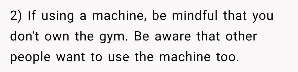 2) If using a machine, be mindful that you don't own the gym. Be aware that other people want to use the machine too.
