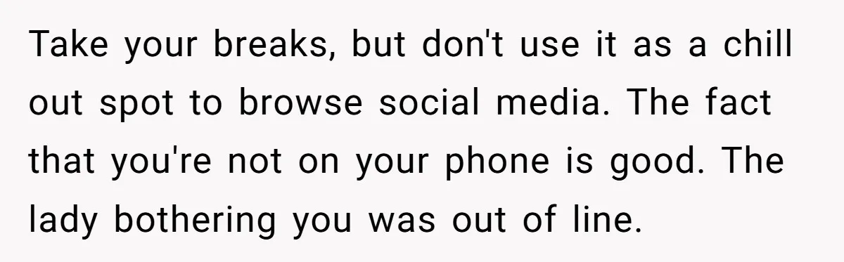 Take your breaks, but don't use it as a chill out spot to browse social media. The fact that you're not on your phone is good. The lady bothering you...