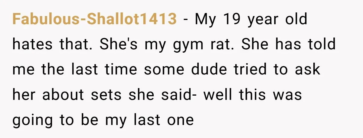 Fabulous-Shallot1413 − My 19 year old hates that. She's my gym rat. She has told me the last time some dude tried to ask her about sets she said- well...