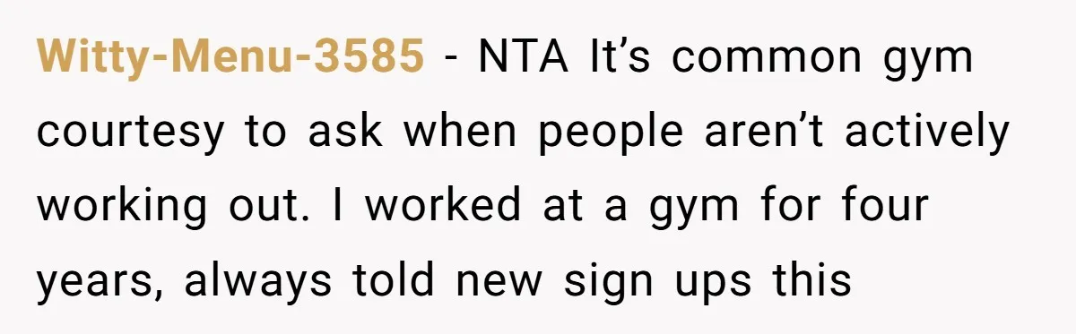 Witty-Menu-3585 − NTA It’s common gym courtesy to ask when people aren’t actively working out. I worked at a gym for four years, always told new sign ups this