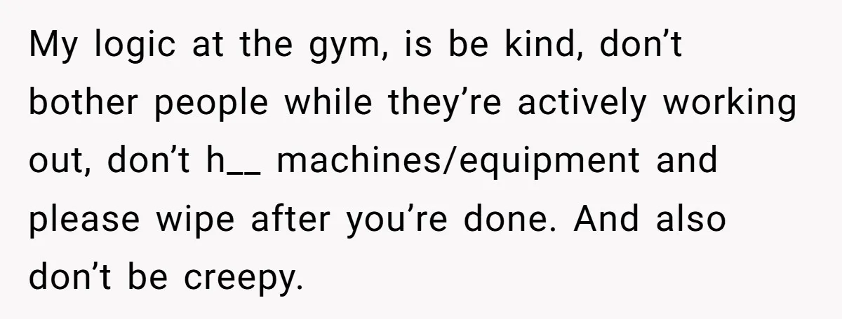 My logic at the gym, is be kind, don’t bother people while they’re actively working out, don’t h__ machines/equipment and please wipe after you’re done. And also don’t be creepy.