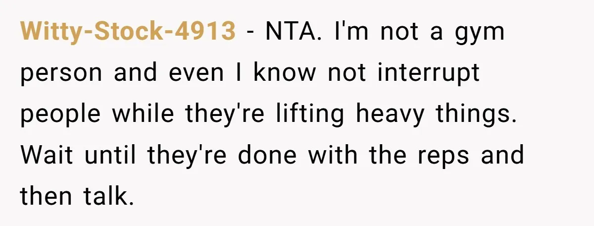 Witty-Stock-4913 − NTA. I'm not a gym person and even I know not interrupt people while they're lifting heavy things. Wait until they're done with the reps and then talk.