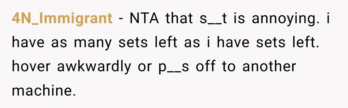 4N_Immigrant − NTA that s__t is annoying. i have as many sets left as i have sets left. hover awkwardly or p__s off to another machine.