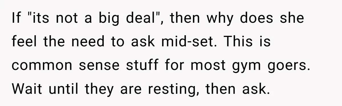 If "its not a big deal", then why does she feel the need to ask mid-set. This is common sense stuff for most gym goers. Wait until they are resting,...