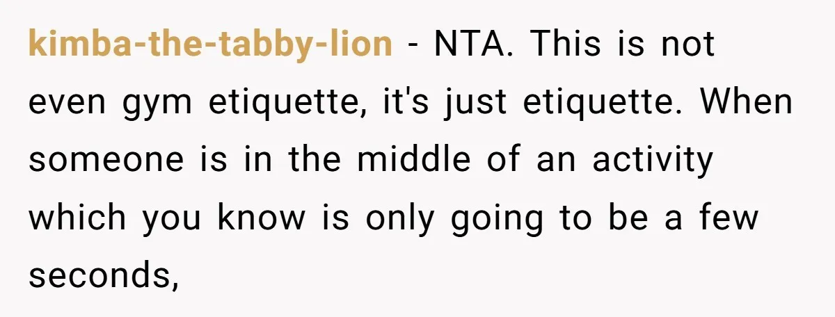 kimba-the-tabby-lion − NTA. This is not even gym etiquette, it's just etiquette. When someone is in the middle of an activity which you know is only going to be a...