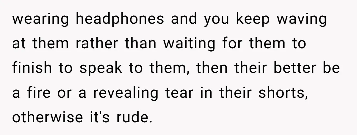 wearing headphones and you keep waving at them rather than waiting for them to finish to speak to them, then their better be a fire or a revealing tear in...