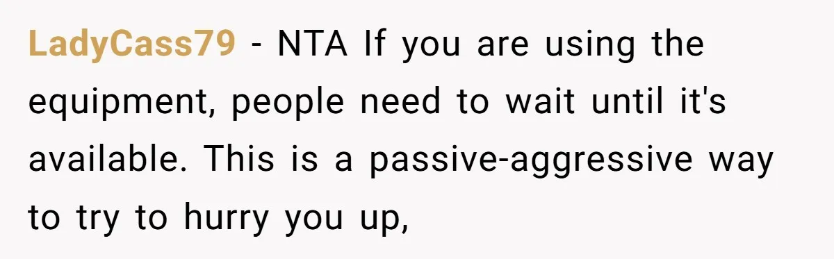 LadyCass79 − NTA If you are using the equipment, people need to wait until it's available. This is a passive-aggressive way to try to hurry you up,