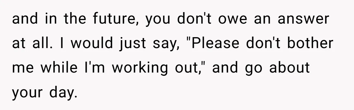 and in the future, you don't owe an answer at all. I would just say, "Please don't bother me while I'm working out," and go about your day.