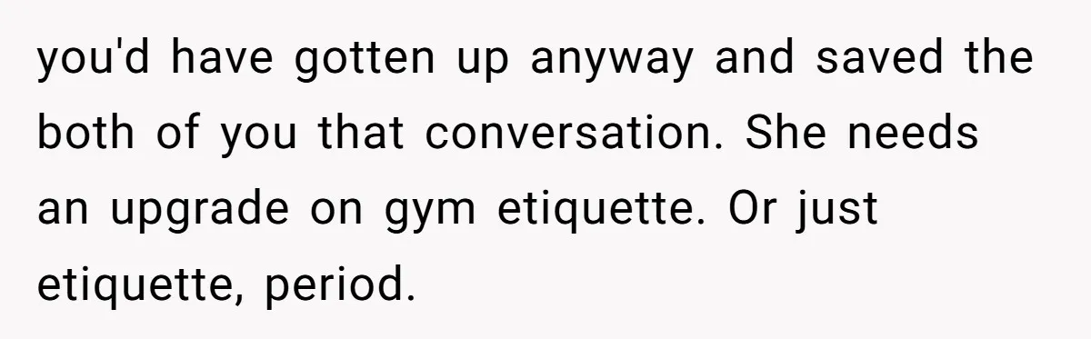 you'd have gotten up anyway and saved the both of you that conversation. She needs an upgrade on gym etiquette. Or just etiquette, period.