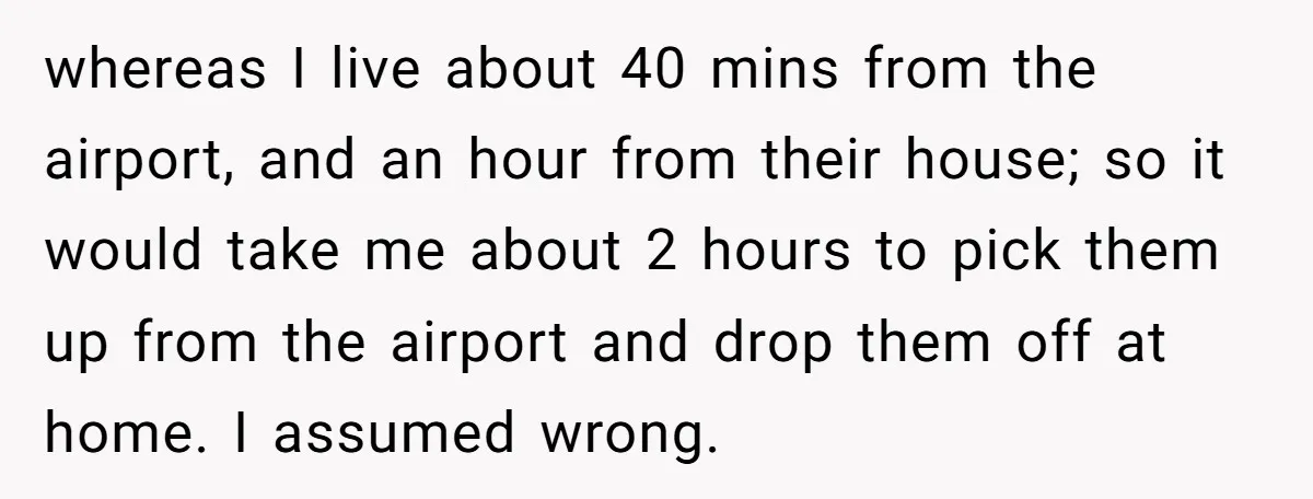whereas I live about 40 mins from the airport, and an hour from their house; so it would take me about 2 hours to pick them up from the airport...