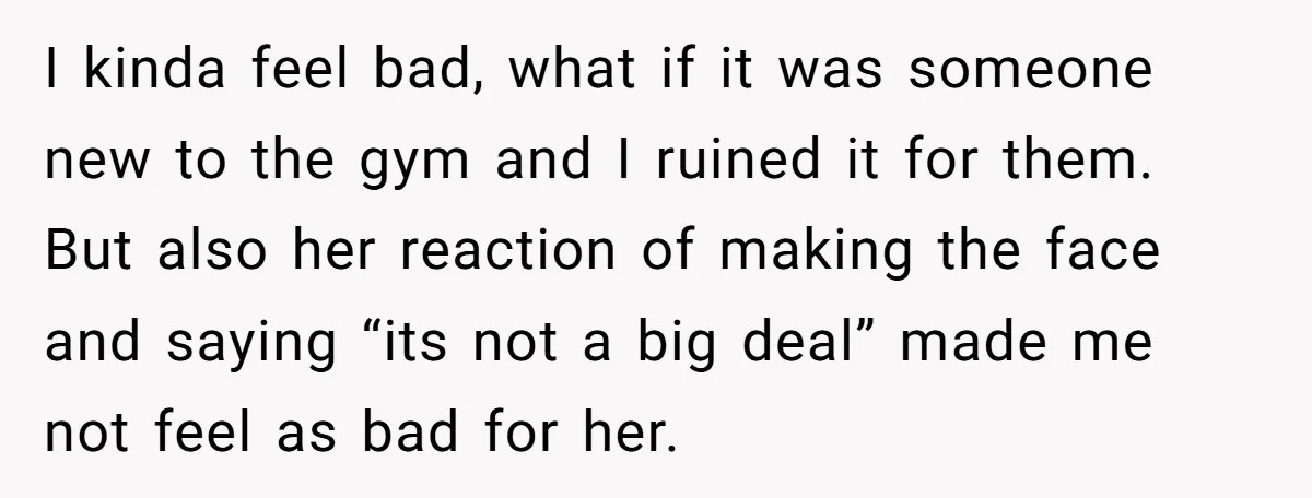I kinda feel bad, what if it was someone new to the gym and I ruined it for them. But also her reaction of making the face and saying “its...