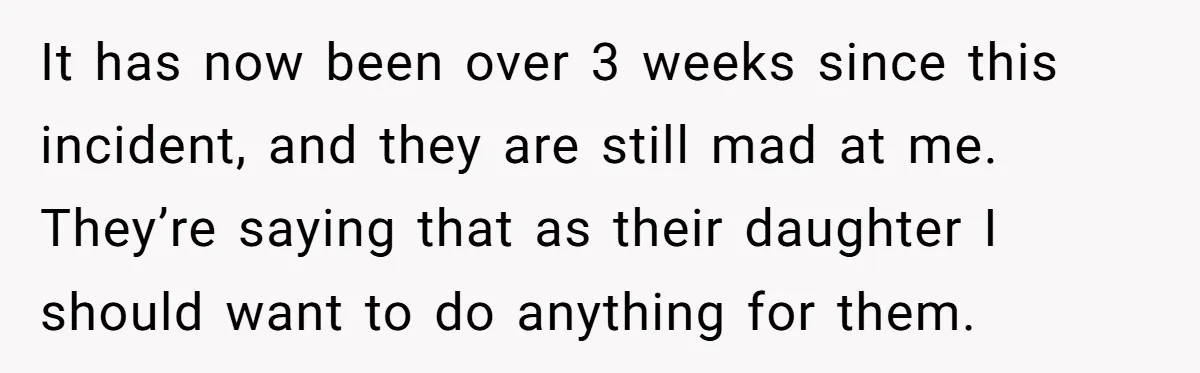 It has now been over 3 weeks since this incident, and they are still mad at me. They’re saying that as their daughter I should want to do anything for...