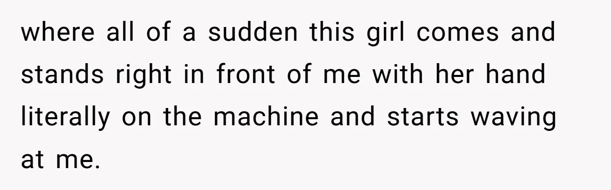 where all of a sudden this girl comes and stands right in front of me with her hand literally on the machine and starts waving at me.