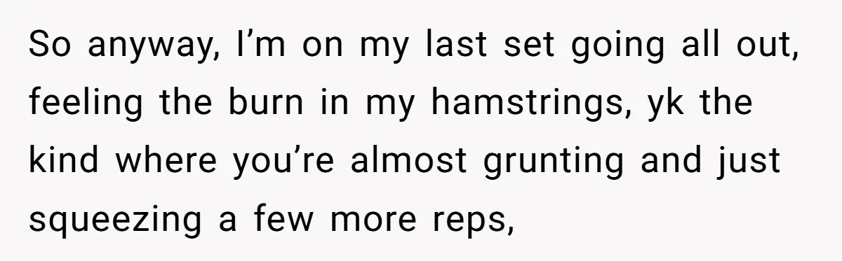 So anyway, I’m on my last set going all out, feeling the burn in my hamstrings, yk the kind where you’re almost grunting and just squeezing a few more reps,