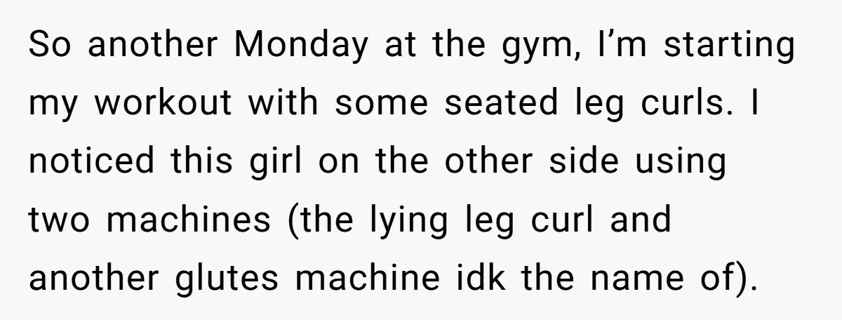 So another Monday at the gym, I’m starting my workout with some seated leg curls. I noticed this girl on the other side using two machines (the lying leg curl...