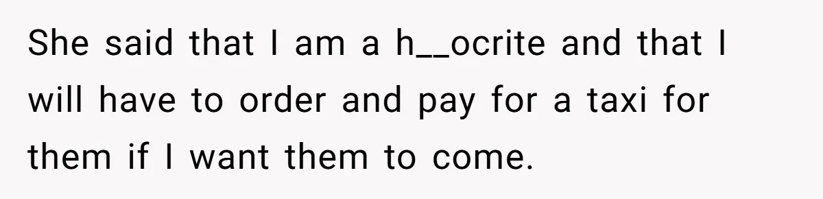 She said that I am a h__ocrite and that I will have to order and pay for a taxi for them if I want them to come.