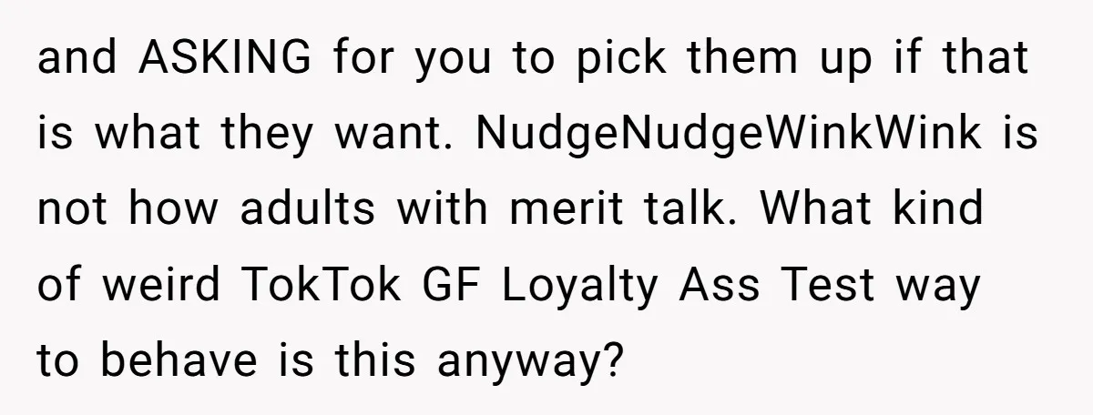 and ASKING for you to pick them up if that is what they want. NudgeNudgeWinkWink is not how adults with merit talk. What kind of weird TokTok GF Loyalty Ass...