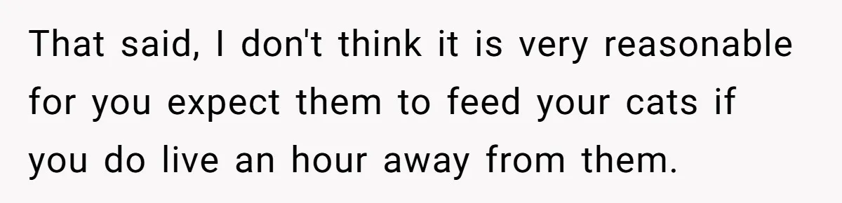 That said, I don't think it is very reasonable for you expect them to feed your cats if you do live an hour away from them.