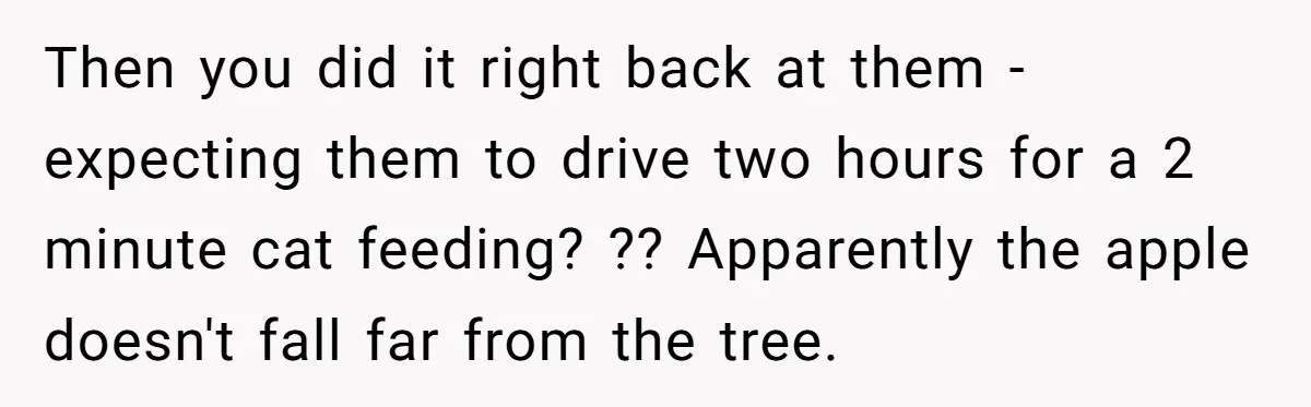 Then you did it right back at them - expecting them to drive two hours for a 2 minute cat feeding? ?? Apparently the apple doesn't fall far from the...