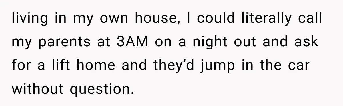 living in my own house, I could literally call my parents at 3AM on a night out and ask for a lift home and they’d jump in the car without...