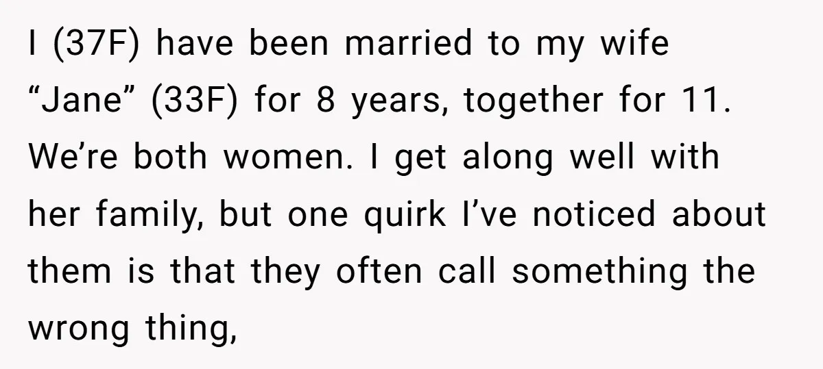 I (37F) have been married to my wife “Jane” (33F) for 8 years, together for 11. We’re both women. I get along well with her family, but one quirk I’ve...