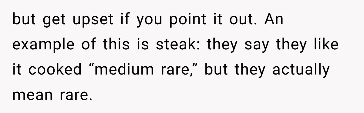 but get upset if you point it out. An example of this is steak: they say they like it cooked “medium rare,” but they actually mean rare.