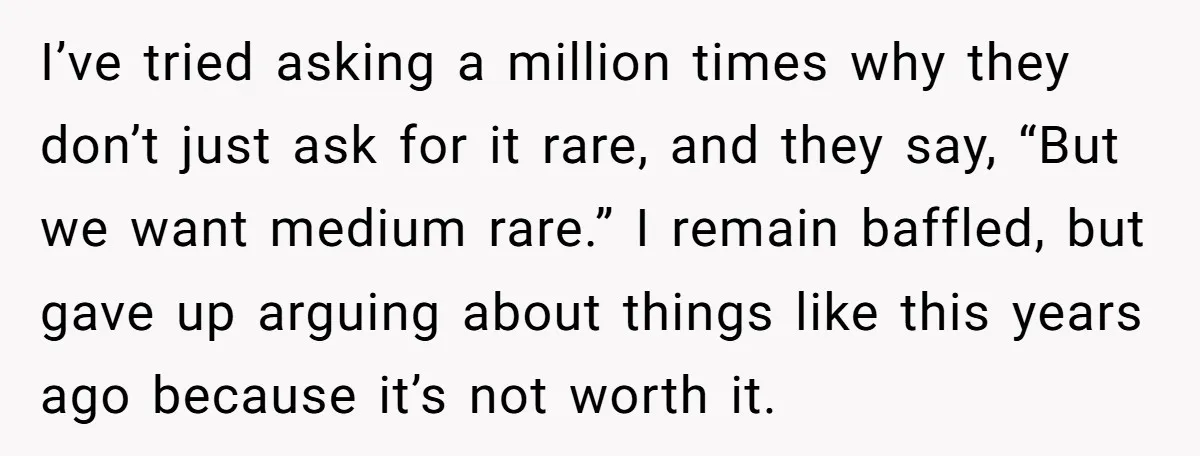 I’ve tried asking a million times why they don’t just ask for it rare, and they say, “But we want medium rare.” I remain baffled, but gave up arguing about...