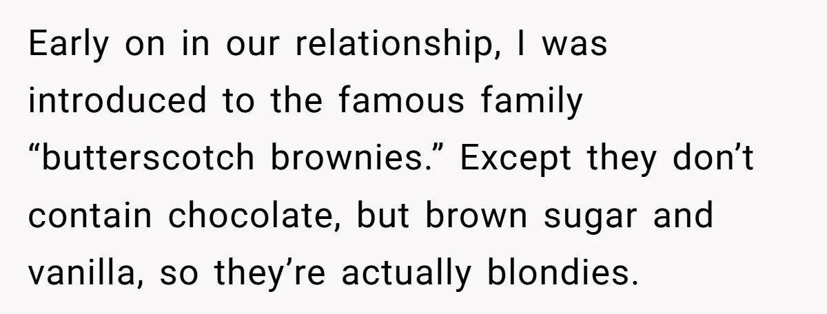Early on in our relationship, I was introduced to the famous family “butterscotch brownies.” Except they don’t contain chocolate, but brown sugar and vanilla, so they’re actually blondies.