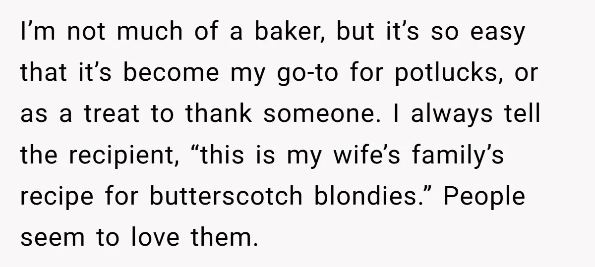 I’m not much of a baker, but it’s so easy that it’s become my go-to for potlucks, or as a treat to thank someone. I always tell the recipient, “this...