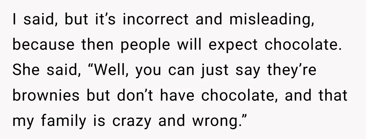 I said, but it’s incorrect and misleading, because then people will expect chocolate. She said, “Well, you can just say they’re brownies but don’t have chocolate, and that my family...