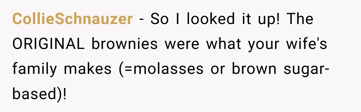 CollieSchnauzer − So I looked it up! The ORIGINAL brownies were what your wife's family makes (=molasses or brown sugar-based)!