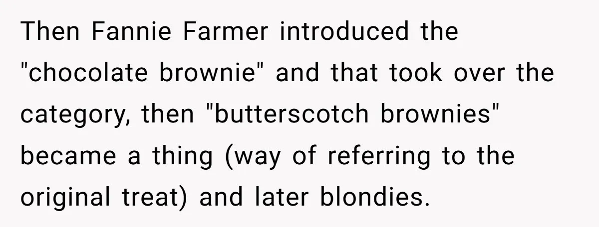 Then Fannie Farmer introduced the "chocolate brownie" and that took over the category, then "butterscotch brownies" became a thing (way of referring to the original treat) and later blondies.