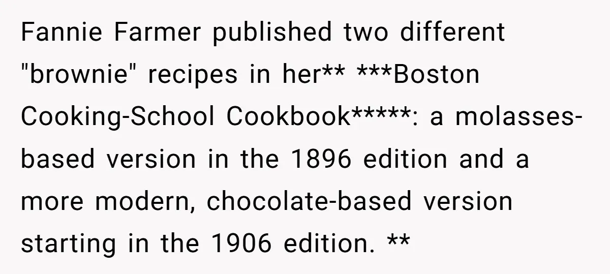Fannie Farmer published two different "brownie" recipes in her** ***Boston Cooking-School Cookbook*****: a molasses-based version in the 1896 edition and a more modern, chocolate-based version starting in the 1906 edition....