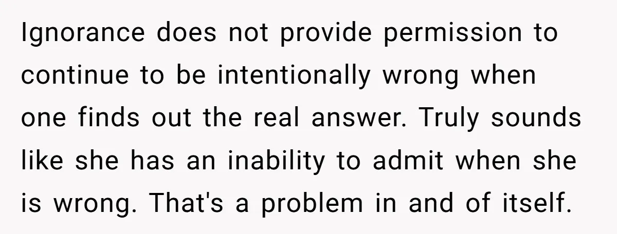 Ignorance does not provide permission to continue to be intentionally wrong when one finds out the real answer. Truly sounds like she has an inability to admit when she is...