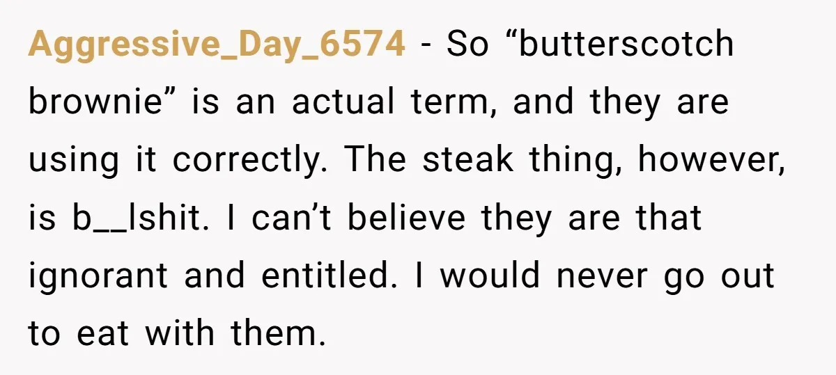Aggressive_Day_6574 − So “butterscotch brownie” is an actual term, and they are using it correctly. The steak thing, however, is b__lshit. I can’t believe they are that ignorant and entitled....