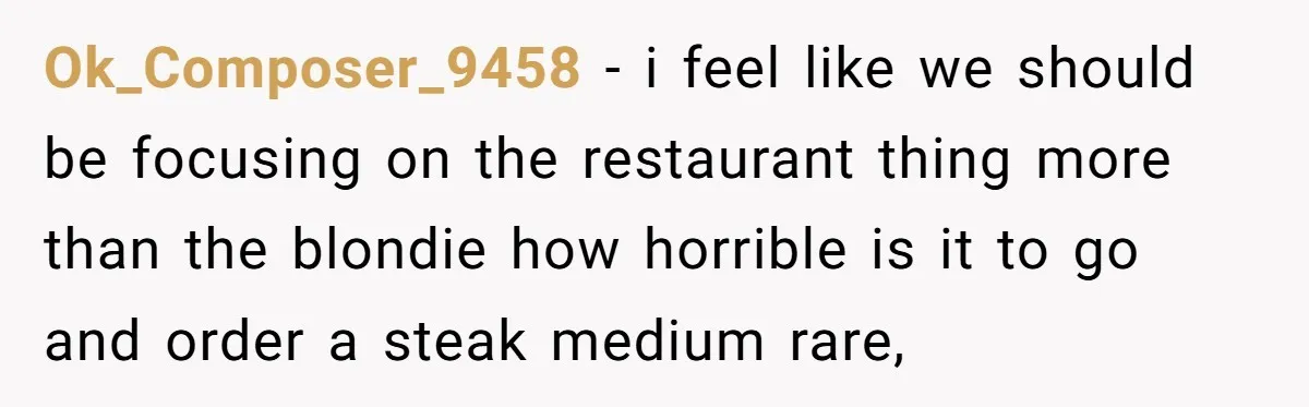 Ok_Composer_9458 − i feel like we should be focusing on the restaurant thing more than the blondie how horrible is it to go and order a steak medium rare,