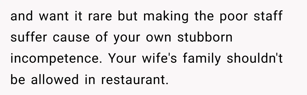 and want it rare but making the poor staff suffer cause of your own stubborn incompetence. Your wife's family shouldn't be allowed in restaurant.