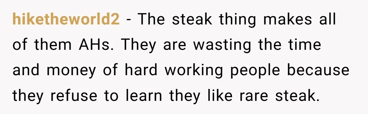 hiketheworld2 − The steak thing makes all of them AHs. They are wasting the time and money of hard working people because they refuse to learn they like rare steak.