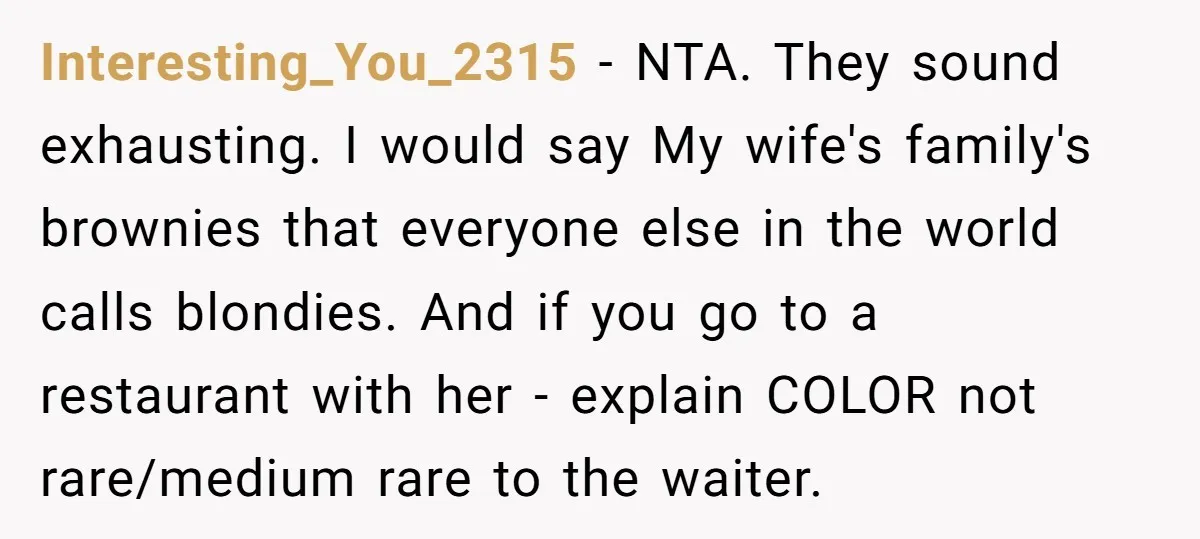 Interesting_You_2315 − NTA. They sound exhausting. I would say My wife's family's brownies that everyone else in the world calls blondies. And if you go to a restaurant with her...