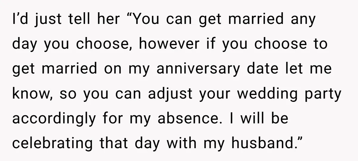 I’d just tell her “You can get married any day you choose, however if you choose to get married on my anniversary date let me know, so you can adjust...