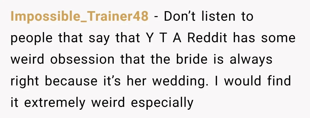 Impossible_Trainer48 − Don’t listen to people that say that Y T A Reddit has some weird obsession that the bride is always right because it’s her wedding. I would find...
