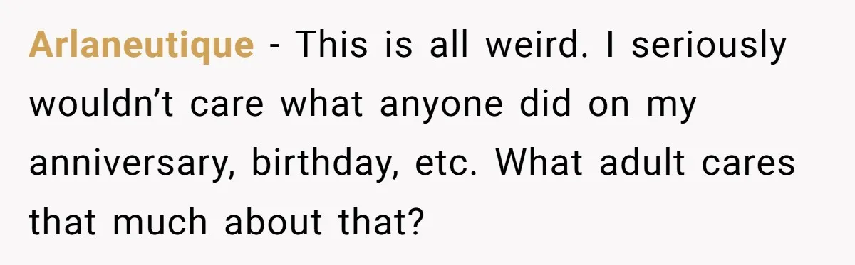 Arlaneutique − This is all weird. I seriously wouldn’t care what anyone did on my anniversary, birthday, etc. What adult cares that much about that?