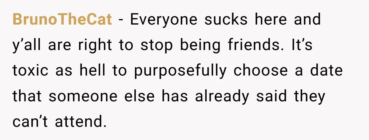 BrunoTheCat − Everyone sucks here and y’all are right to stop being friends. It’s toxic as hell to purposefully choose a date that someone else has already said they can’t...
