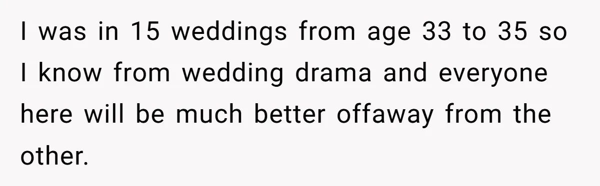 I was in 15 weddings from age 33 to 35 so I know from wedding drama and everyone here will be much better offaway from the other.