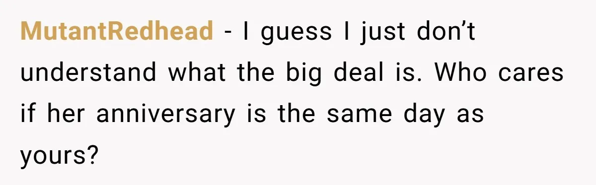 MutantRedhead − I guess I just don’t understand what the big deal is. Who cares if her anniversary is the same day as yours?