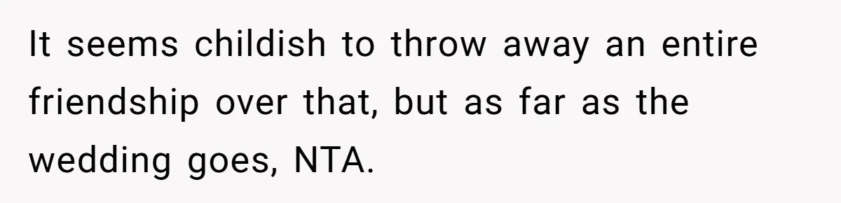 It seems childish to throw away an entire friendship over that, but as far as the wedding goes, NTA.
